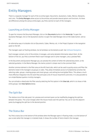 Entity Managers
There is a separate manager for each of the six entity types: Documents, Quotations, Codes, Memos, Networks,
and Links. The Entity Managers allow access to the entities and provide several options and functions. As there
are differences among the various entity types, you find a section on each of the managers.
Launching an Entity Manager
To open for instance the Document Manager, click on the Documents button in the Home tab. To open the
Quotation Manager, click on the Quotations button; to open the Code Manager click on the Codes button, and so
on.
An alternative way is to double-click on Documents, Codes, Memos, etc. in the Project Explorer in the navigation
panel on the left.
The managers open as floating windows, but all windows can be docked as well. See Software Navigation.
Each manager contains a list of the entities it manages, and some detailed information about them. At the
bottom of the list, you find a comment field in each manager and in some managers, also a preview field.
In the Document and Quotation Manager you can preview the content of either the selected document, or the
selected quotation. In the Memo Manager, the memo content is shown next to the comment field.
Another common element is the filter area on the left-hand side, which can be used to quickly access and filter the
elements listed in the managers via groups or codes. They allow immediate access to fundamental activities like
selecting codes, groups, creating groups and smart groups, and setting local and global filters. This allows a much
more effective integration into the work flow and saves a lot of mouse movements and clicks. It is also possible to
run simple Boolean queries in entity managers.
You can activate or deactivate the filter area by selecting the first option in the View tab, which is to show or hide
entity groups. See View Options below.
The Split Bar
The relative size of the side panel, list, preview and comment pane can be modified by dragging the split bar
between the panes. The cursor changes when the mouse moves over the split bar. You can re-size the adjacent
panes by dragging the split bar to the desired position.
The Status Bar
You find a status bar at the bottom of the window when the Manager opens in floating mode, or at the bottom of
your screen when the manager is in docked mode. It shows the number of items listed in the manager.
ENTITY MANAGERS 58
9.0.0.214 (15.12.2021) ATLAS.ti 9 Windows - User Manual
 