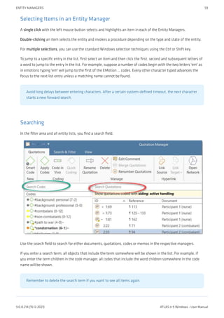 Selecting Items in an Entity Manager
A single click with the left mouse button selects and highlights an item in each of the Entity Managers.
Double-clicking an item selects the entity and invokes a procedure depending on the type and state of the entity.
For multiple selections, you can use the standard Windows selection techniques using the Ctrl or Shift key.
To jump to a specific entry in the list, first select an item and then click the first, second and subsequent letters of
a word to jump to the entry in the list. For example, suppose a number of codes begin with the two letters 'em' as
in emotions typing 'em' will jump to the first of the EMotion ... codes. Every other character typed advances the
focus to the next list entry unless a matching name cannot be found.
Avoid long delays between entering characters. After a certain system-defined timeout, the next character
starts a new forward search.
Searching
In the filter area and all entity lists, you find a search field.
Use the search field to search for either documents, quotations, codes or memos in the respective managers.
If you enter a search term, all objects that include the term somewhere will be shown in the list. For example, if
you enter the term children in the code manager, all codes that include the word children somewhere in the code
name will be shown.
Remember to delete the search term if you want to see all items again.
ENTITY MANAGERS 59
9.0.0.214 (15.12.2021) ATLAS.ti 9 Windows - User Manual
 