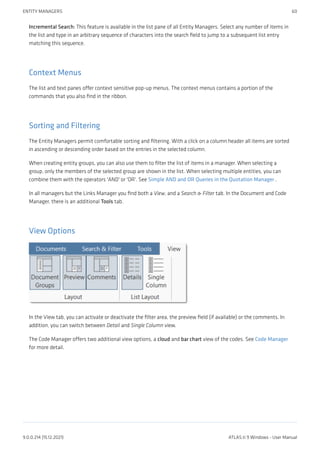 Incremental Search: This feature is available in the list pane of all Entity Managers. Select any number of items in
the list and type in an arbitrary sequence of characters into the search field to jump to a subsequent list entry
matching this sequence.
Context Menus
The list and text panes offer context sensitive pop-up menus. The context menus contains a portion of the
commands that you also find in the ribbon.
Sorting and Filtering
The Entity Managers permit comfortable sorting and filtering. With a click on a column header all items are sorted
in ascending or descending order based on the entries in the selected column.
When creating entity groups, you can also use them to filter the list of items in a manager. When selecting a
group, only the members of the selected group are shown in the list. When selecting multiple entities, you can
combine them with the operators 'AND' or 'OR'. See Simple AND and OR Queries in the Quotation Manager .
In all managers but the Links Manager you find both a View, and a Search & Filter tab. In the Document and Code
Manager, there is an additional Tools tab.
View Options
In the View tab, you can activate or deactivate the filter area, the preview field (if available) or the comments. In
addition, you can switch between Detail and Single Column view.
The Code Manager offers two additional view options, a cloud and bar chart view of the codes. See Code Manager
for more detail.
ENTITY MANAGERS 60
9.0.0.214 (15.12.2021) ATLAS.ti 9 Windows - User Manual
 