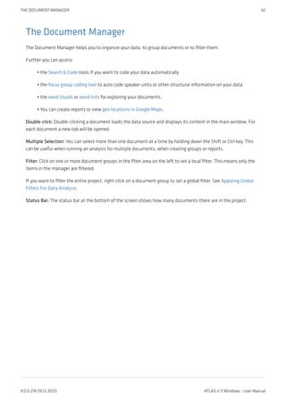 The Document Manager
The Document Manager helps you to organize your data, to group documents or to filter them.
Further you can access:
the Search & Code tools if you want to code your data automatically
the focus group coding tool to auto code speaker units or other structural information on your data.
the word clouds or word lists for exploring your documents.
You can create reports or view geo locations in Google Maps.
Double-click: Double-clicking a document loads the data source and displays its content in the main window. For
each document a new tab will be opened.
Multiple Selection: You can select more than one document at a time by holding down the Shift or Ctrl key. This
can be useful when running an analysis for multiple documents, when creating groups or reports.
Filter: Click on one or more document groups in the filter area on the left to set a local filter. This means only the
items in the manager are filtered.
If you want to filter the entire project, right-click on a document group to set a global filter. See Applying Global
Filters For Data Analysis.
Status Bar: The status bar at the bottom of the screen shows how many documents there are in the project.
•
•
•
•
THE DOCUMENT MANAGER 62
9.0.0.214 (15.12.2021) ATLAS.ti 9 Windows - User Manual
 