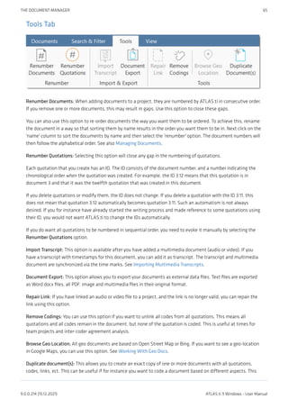 Tools Tab
Renumber Documents: When adding documents to a project, they are numbered by ATLAS.ti in consecutive order.
If you remove one or more documents, this may result in gaps. Use this option to close these gaps.
You can also use this option to re-order documents the way you want them to be ordered. To achieve this, rename
the document in a way so that sorting them by name results in the order you want them to be in. Next click on the
'name' column to sort the documents by name and then select the 'renumber' option. The document numbers will
then follow the alphabetical order. See also Managing Documents.
Renumber Quotations: Selecting this option will close any gap in the numbering of quotations.
Each quotation that you create has an ID. The ID consists of the document number, and a number indicating the
chronological order when the quotation was created. For example, the ID 3:12 means that this quotation is in
document 3 and that it was the twelfth quotation that was created in this document.
If you delete quotations or modify them, the ID does not change. If you delete a quotation with the ID 3:11, this
does not mean that quotation 3:12 automatically becomes quotation 3:11. Such an automatism is not always
desired. If you for instance have already started the writing process and made reference to some quotations using
their ID, you would not want ATLAS.ti to change the IDs automatically.
If you do want all quotations to be numbered in sequential order, you need to evoke it manually by selecting the
Renumber Quotations option.
Import Transcript: This option is available after you have added a multimedia document (audio or video). If you
have a transcript with timestamps for this document, you can add it as transcript. The transcript and multimedia
document are synchronized via the time marks. See Importing Multimedia Transcripts.
Document Export: This option allows you to export your documents as external data files. Text files are exported
as Word docx files, all PDF. image and multimedia files in their original format.
Repair Link: If you have linked an audio or video file to a project, and the link is no longer valid, you can repair the
link using this option.
Remove Codings: You can use this option if you want to unlink all codes from all quotations. This means all
quotations and all codes remain in the document, but none of the quotation is coded. This is useful at times for
team projects and inter-coder agreement analysis.
Browse Geo Location; All geo documents are based on Open Street Map or Bing. If you want to see a geo-location
in Google Maps, you can use this option. See Working With Geo Docs.
Duplicate document(s): This allows you to create an exact copy of one or more documents with all quotations,
codes, links, ect. This can be useful if for instance you want to code a document based on different aspects. This
THE DOCUMENT MANAGER 65
9.0.0.214 (15.12.2021) ATLAS.ti 9 Windows - User Manual
 