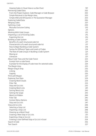 Viewing Codes in Cloud View or as Bar Chart 197
Retrieving Coded Data 202
From the Project Explorer, Code Manager or Code Browser 202
Simple Retrieval in the Margin Area 203
Simple AND and OR Queries in The Quotation Manager 203
Exploring Coded Data 206
Merging Codes 207
Splitting a Code 209
Mutually Exclusive Coding 210
Options 211
Working With Code Groups 212
Importing a List of Existing Codes 215
Exporting the List 216
Building a Code System 217
Benefits of a well-structured code list 217
Characteristics of a well-structured code list 217
How to Begin Building a Code System 218
Syntax for Different Types and Levels of Codes 218
The Role of Code Groups in Building a Code System 221
Moving on 221
Literature 221
About Code Trees and the Code Forest 223
Excerpt from a code forest 224
Example for the display of code trees for selected codes 224
The Margin Area 225
Margin Drag & Drop 226
Linking 226
Copying 226
Print with Margin 227
Exploring Text Data 229
Creating Word Clouds 229
Filter Tab 233
Stop and Go Lists 235
Creating Word Lists 241
Sorting Word Lists 243
Setting the Scope 243
Word List Ribbon 244
Filter Tab 245
Context Menu Options 245
Stop and Go Lists 247
Stop and Go Lists 248
Selecting a Stop List 248
Importing a Stop List 248
Cleaning up a Word Cloud 250
Creating a New Stop or Go Lists 251
Exporting a Stop or Go List 253
Creating a User-Defined Stop or Go List in Excel 254
Search & Code 256
Text Search 257
CONTENTS
9.0.0.214 (15.12.2021) ATLAS.ti 9 Windows - User Manual
 