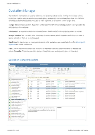 Quotation Manager
The Quotation Manager can be used for retrieving and reviewing data by codes, creating smart codes, writing
comments , creating reports, or opening networks. When working with multimedia and geo data, it is useful to
rename quotation names as titles for audio- or video segments or for location names for geo data.
A single-click selects a quotation. If you have written a comment for the selected quotation, it is displayed in the
at the bottom of the window.
A double-click on a quotation loads its document (unless already loaded) and displays its content in context.
Multiple Selection: You can select more than one quotation at a time, either to delete them, to attach codes, to
open a network on them, or to create output.
Drag & Drop: By dragging one or more quotations onto other quotations, you create hyperlinks. See Working with
Hyperlinks for further information.
Filter: Click on one or more codes in the filter area on the left to view only quotations linked to the selected
code(s). Status Bar: The status bar at the bottom shows how many quotations there are in the project.
Quotation Manager Columns
QUOTATION MANAGER 67
9.0.0.214 (15.12.2021) ATLAS.ti 9 Windows - User Manual
 