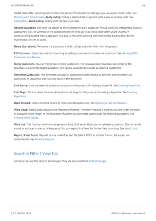 Smart code: After selecting codes in the side panel of the Quotation Manager you can create smart codes. See
Working with Smart Codes. Apply Coding: Coding a selected data segment with a new or existing code. See
Coding Data. Quick Coding: Coding with the last used code.
Rename Quotation: You have the option to enter a name for each quotation. This is useful for interpretive analysis
approaches, e.g., to summarize the quotation content or to use it as 'initial code' when using Charmaz's
constructive grounded theory approach. It is also useful when working with multimedia data to describe the
multimedia content in words.
Delete Quotation(s): Removes the quotation and all codings and other links from the project.
Edit Comment: Open a text editor for writing or editing a comment for a selected quotation. See Working With
Comments and Memos.
Merge Quotations: You can merge two or more quotations. The new quotation boundary can either be the
boundary of a selected target quotation, or it can be expanded to include all selected quotations.
Renumber Quotations: This eliminates all gaps in quotation numbering due to deletion and renumbers all
quotations in sequential order as they occur in the document.
Link Source: Uses the selected quotation as source in the process of creating a hyperlink. See Creating Hyperlinks.
Link Target: Click to select the selected quotation as target in the process of creating a hyperlink. See Creating
Hyperlinks.
Open Network: Open a network on one or more selected quotations. See Opening an ad-hoc Network.
Word Cloud: Word Clouds visualize the frequency of words. The more frequent a word occurs, the larger the word
is displayed in the image. In the Quotation Manager you can create word clouds for selected quotations. See
Creating Word Clouds.
Word List: This function allows you to generate a list of all words that occur in selected quotations. The list can be
sorted in alphabetic order or by frequency. You can export it to Excel for further data crunching. See Word Lists.
Report / Excel Export: Reports can be created as text file (Word, PDF), or in Excel format. All reports are
customizable. See Creating Reports.
Search & Filter / View Tab
As these tabs are the same in all manager, they are discussed here Entity Manager.
QUOTATION MANAGER 69
9.0.0.214 (15.12.2021) ATLAS.ti 9 Windows - User Manual
 