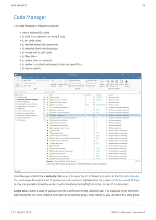 Code Manager
The Code Manager is frequently used to:
create and modify codes
to code data segments via drag & drop
to set code colors
to retrieve coded data segments
to organize them in code groups
to merge and to split codes
to filter them
to review them in networks
to review its content using word clouds and word lists
to create reports.
Code Manager in Detail View A double click on a code opens the list of linked quotations in the Quotation Reader
You can browse through the list of quotations and view them highlighted in the context of its document. If there
is only one quotation linked to a code, it will immediately be highlighted in the context of its document.
Single-click: Selects a code. If you have written a definition for the selected code, it is displayed in the comment
pane below the list. Once selected, the code can be used for drag & drop coding, or you can add it to a code group
•
•
•
•
•
•
•
•
•
•
CODE MANAGER 70
9.0.0.214 (15.12.2021) ATLAS.ti 9 Windows - User Manual
 