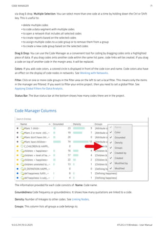 via drag & drop. Multiple Selection: You can select more than one code at a time by holding down the Ctrl or Shift
key. This is useful to:
delete multiple codes
to code a data segment with multiple codes
to open a network that includes all selected codes
to create reports based on the selected codes
to assign multiple codes to a code group or to remove them from a group
to create a new code group based on the selected codes
Drag & Drop: You can use the Code Manager as a convenient tool for coding by dragging codes onto a highlighted
piece of data. If you drag codes onto another code within the same list pane, code-links will be created. If you drag
a code on top of another code in the margin area, it will be replaced.
Colors: If you add code colors, a colored circle is displayed in front of the code icon and name. Code colors also have
an effect on the display of code nodes in networks. See Working with Networks.
Filter: Click on one or more code groups in the filter area on the left to set a local filter. This means only the items
in the manager are filtered. If you want to filter your entire project, then you need to set a global filter. See
Applying Global Filters for Data Analysis.
Status Bar: The blue status bar at the bottom shows how many codes there are in the project.
Code Manager Columns
The information provided for each code consists of: Name: Code name.
Groundedness Code frequency or groundedness. It shows how many quotations are linked to a code.
Density: Number of linkages to other codes. See Linking Nodes.
Groups: This column lists all groups a code belongs to.
•
•
•
•
•
•
CODE MANAGER 71
9.0.0.214 (15.12.2021) ATLAS.ti 9 Windows - User Manual
 