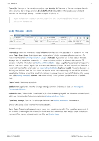 Created By: The name of the user who created the code. Modified By: The name of the user modifying the code,
either renaming it or writing a comment. Created / Modified: Date and time when a code was created and
modified (i.e., renaming it, writing a comment, merging or splitting it).
If you do not want to see all columns, right-click on a column header and deselect, what
you do not want to see.
Code Manager Ribbon
From left to right:
Free Code(s): Create one or more new codes. New Group: Create a new code group based on a selection you have
made. Create Smart Group: Smart Groups are a combination of existing groups using Boolean operators. For
further information see Working with Smart Groups. Smart code: If you select two or more codes in the Code
Manager, you can create ORed smart codes i.e., a smart code that combines all selected codes with the OR
operator. For further information see Working with Smart Codes . Create Snapshot: You can create a 'snapshot' of
a smart code to turn it into a regular code again with real links to quotations. The word snapshot indicates that it
conserves the state of the smart code. See Creating Snapshot Codes. Duplicate Code(s): This option duplicates an
existing code with all it links. It is a 1:1 clone of the original. Before the code splitting function became available it
was a helpful first step for splitting. Now this is no longer necessary. However, you might find some other usages
for it. See Working with Codes. Rename Code: When building a code system it is often necessary to rename a
code.
Delete Code(s): Delete selected code(s).
Edit Comment: Open a text editor for writing or editing a comment for a selected code. See Working with
Comments and Memos.
Edit Smart Code: A smart code is a saved query. If you want to see the query that the smart code is based upon or
edit it, use this option. For further information see Working with Smart Codes .
Open Group Manager: Open the Group Manager for Codes. See Working with Groups for more detail.
Change Color: Select a color for one or more selected codes.
Merge Codes: This option allows you to merge two or more codes into one code. If the codes have a comment, it
will be added to the merged code. In addition, information about which codes were merged will be added to the
comment of the merged code as an audit trail. Also see Merging Codes.
CODE MANAGER 72
9.0.0.214 (15.12.2021) ATLAS.ti 9 Windows - User Manual
 