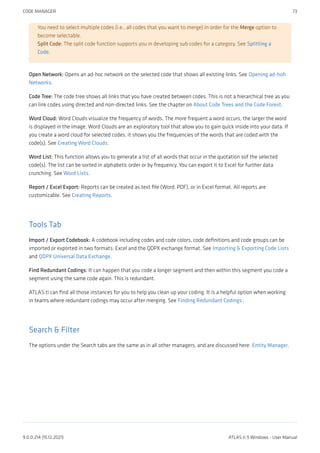 You need to select multiple codes (i.e., all codes that you want to merge) in order for the Merge option to
become selectable.
Split Code: The split code function supports you in developing sub codes for a category. See Splitting a
Code.
Open Network: Opens an ad-hoc network on the selected code that shows all existing links. See Opening ad-hoh
Networks.
Code Tree: The code tree shows all links that you have created between codes. This is not a hierarchical tree as you
can link codes using directed and non-directed links. See the chapter on About Code Trees and the Code Forest.
Word Cloud: Word Clouds visualize the frequency of words. The more frequent a word occurs, the larger the word
is displayed in the image. Word Clouds are an exploratory tool that allow you to gain quick inside into your data. If
you create a word cloud for selected codes, it shows you the frequencies of the words that are coded with the
code(s). See Creating Word Clouds.
Word List: This function allows you to generate a list of all words that occur in the quotation sof the selected
code(s). The list can be sorted in alphabetic order or by frequency. You can export it to Excel for further data
crunching. See Word Lists.
Report / Excel Export: Reports can be created as text file (Word, PDF), or in Excel format. All reports are
customizable. See Creating Reports.
Tools Tab
Import / Export Codebook: A codebook including codes and code colors, code definitions and code groups can be
imported or exported in two formats: Excel and the QDPX exchange format. See Importing & Exporting Code Lists
and QDPX Universal Data Exchange.
Find Redundant Codings: It can happen that you code a longer segment and then within this segment you code a
segment using the same code again. This is redundant.
ATLAS.ti can find all those instances for you to help you clean up your coding. It is a helpful option when working
in teams where redundant codings may occur after merging. See Finding Redundant Codings ,
Search & Filter
The options under the Search tabs are the same as in all other managers, and are discussed here: Entity Manager.
CODE MANAGER 73
9.0.0.214 (15.12.2021) ATLAS.ti 9 Windows - User Manual
 