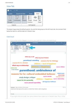 View Tab
The above image shows the default options: You see the code groups on the left-hand side, the comment field
below the code list, and the code list in 'Details' view.
Code Cloud
Click on the button Cloud to visualize your code list in form of a word cloud:
If you right-click on a code, the same context menu opens as in 'Details' view. Thus, in the
CODE MANAGER 74
9.0.0.214 (15.12.2021) ATLAS.ti 9 Windows - User Manual
 
