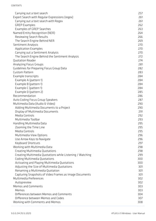 Carrying out a text search 257
Expert Search with Regular Expressions (regex) 261
Carrying out a text search with Regex 261
GREP Examples 262
Examples of GREP Searches 263
Named Entity Recognition (NER) 264
Reviewing Search Results 266
The Search Engine Behind NER 269
Sentiment Analysis 270
Application Examples 270
Carrying out a Sentiment Analysis 270
The Search Engine Behind the Sentiment Analysis 272
Quotation Reader 274
Analyzing Focus Groups 281
Guidelines for Preparing Focus Group Data 282
Custom Pattern 283
Example transcripts 284
Example A (pattern 1) 284
Example B (pattern 1) 284
Example C (pattern 1) 284
Example D (pattern 2) 285
Recommendation 286
Auto Coding Focus Group Speakers 287
Multimedia Data (Audio & Video) 290
Adding Multimedia Documents to a Project 290
Display of Multimedia Documents 291
Media Controls 292
Multimedia Toolbar 293
Handling Multimedia Data 295
Zooming the Time Line 295
Media Controls 295
Multimedia View Options 296
Use Arrow Keys to Navigate 296
Keyboard Shortcuts 297
Working with Multimedia Data 298
Creating Multimedia Quotations 298
Creating Multimedia Quotations while Listening / Watching 299
Coding Multimedia Quotations 300
Activating and Playing Multimedia Quotations 300
Adjusting the Size of Multimedia Quotations 301
Renaming a Multimedia Quotation 301
Capturing Snapshots of Video Frames as Image Documents 301
Multimedia Preferences 302
Autopreview 302
Memos and Comments 303
Memos 303
Differences between Memos and Comments 304
Difference between Memos and Codes 307
Working with Comments and Memos 308
CONTENTS
9.0.0.214 (15.12.2021) ATLAS.ti 9 Windows - User Manual
 