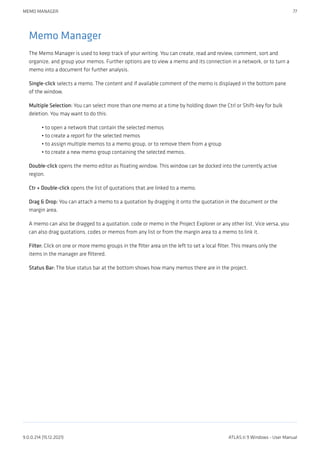 Memo Manager
The Memo Manager is used to keep track of your writing. You can create, read and review, comment, sort and
organize, and group your memos. Further options are to view a memo and its connection in a network, or to turn a
memo into a document for further analysis.
Single-click selects a memo. The content and if available comment of the memo is displayed in the bottom pane
of the window.
Multiple Selection: You can select more than one memo at a time by holding down the Ctrl or Shift-key for bulk
deletion. You may want to do this:
to open a network that contain the selected memos
to create a report for the selected memos
to assign multiple memos to a memo group, or to remove them from a group
to create a new memo group containing the selected memos.
Double-click opens the memo editor as floating window. This window can be docked into the currently active
region.
Ctr + Double-click opens the list of quotations that are linked to a memo.
Drag & Drop: You can attach a memo to a quotation by dragging it onto the quotation in the document or the
margin area.
A memo can also be dragged to a quotation, code or memo in the Project Explorer or any other list. Vice versa, you
can also drag quotations, codes or memos from any list or from the margin area to a memo to link it.
Filter: Click on one or more memo groups in the filter area on the left to set a local filter. This means only the
items in the manager are filtered.
Status Bar: The blue status bar at the bottom shows how many memos there are in the project.
•
•
•
•
MEMO MANAGER 77
9.0.0.214 (15.12.2021) ATLAS.ti 9 Windows - User Manual
 