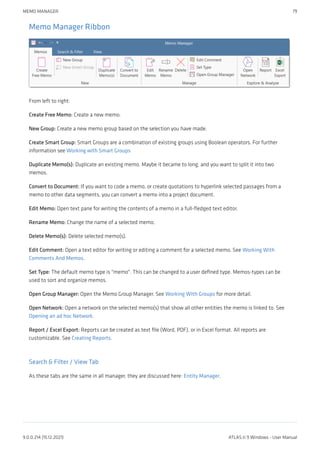 Memo Manager Ribbon
From left to right:
Create Free Memo: Create a new memo.
New Group: Create a new memo group based on the selection you have made.
Create Smart Group: Smart Groups are a combination of existing groups using Boolean operators. For further
information see Working with Smart Groups
Duplicate Memo(s): Duplicate an existing memo. Maybe it became to long, and you want to split it into two
memos.
Convert to Document: If you want to code a memo, or create quotations to hyperlink selected passages from a
memo to other data segments, you can convert a memo into a project document.
Edit Memo: Open text pane for writing the contents of a memo in a full-fledged text editor.
Rename Memo: Change the name of a selected memo.
Delete Memo(s): Delete selected memo(s).
Edit Comment: Open a text editor for writing or editing a comment for a selected memo. See Working With
Comments And Memos.
Set Type: The default memo type is "memo". This can be changed to a user defined type. Memos-types can be
used to sort and organize memos.
Open Group Manager: Open the Memo Group Manager. See Working With Groups for more detail.
Open Network: Open a network on the selected memo(s) that show all other entities the memo is linked to. See
Opening an ad hoc Network.
Report / Excel Export: Reports can be created as text file (Word, PDF), or in Excel format. All reports are
customizable. See Creating Reports.
Search & Filter / View Tab
As these tabs are the same in all manager, they are discussed here: Entity Manager.
MEMO MANAGER 79
9.0.0.214 (15.12.2021) ATLAS.ti 9 Windows - User Manual
 