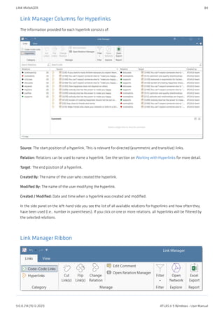 Link Manager Columns for Hyperlinks
The information provided for each hyperlink consists of:
Source: The start position of a hyperlink. This is relevant for directed (asymmetric and transitive) links.
Relation: Relations can be used to name a hyperlink. See the section on Working with Hyperlinks for more detail.
Target: The end position of a hyperlink.
Created By: The name of the user who created the hyperlink.
Modified By: The name of the user modifying the hyperlink.
Created / Modified: Date and time when a hyperlink was created and modified.
In the side panel on the left-hand side you see the list of all available relations for hyperlinks and how often they
have been used (i.e., number in parentheses). If you click on one or more relations, all hyperlinks will be filtered by
the selected relations.
Link Manager Ribbon
LINK MANAGER 84
9.0.0.214 (15.12.2021) ATLAS.ti 9 Windows - User Manual
 
