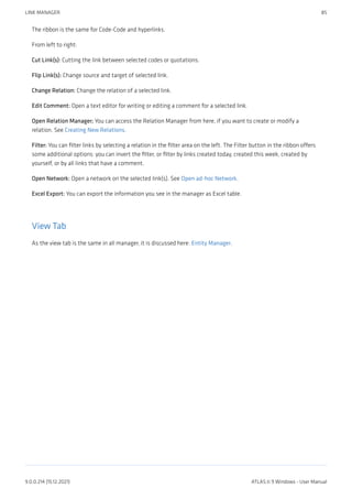 The ribbon is the same for Code-Code and hyperlinks.
From left to right:
Cut Link(s): Cutting the link between selected codes or quotations.
Flip Link(s): Change source and target of selected link.
Change Relation: Change the relation of a selected link.
Edit Comment: Open a text editor for writing or editing a comment for a selected link.
Open Relation Manager; You can access the Relation Manager from here, if you want to create or modify a
relation. See Creating New Relations.
Filter: You can filter links by selecting a relation in the filter area on the left. The Filter button in the ribbon offers
some additional options: you can invert the filter, or filter by links created today, created this week, created by
yourself, or by all links that have a comment.
Open Network: Open a network on the selected link(s). See Open ad-hoc Network.
Excel Export: You can export the information you see in the manager as Excel table.
View Tab
As the view tab is the same in all manager, it is discussed here: Entity Manager.
LINK MANAGER 85
9.0.0.214 (15.12.2021) ATLAS.ti 9 Windows - User Manual
 