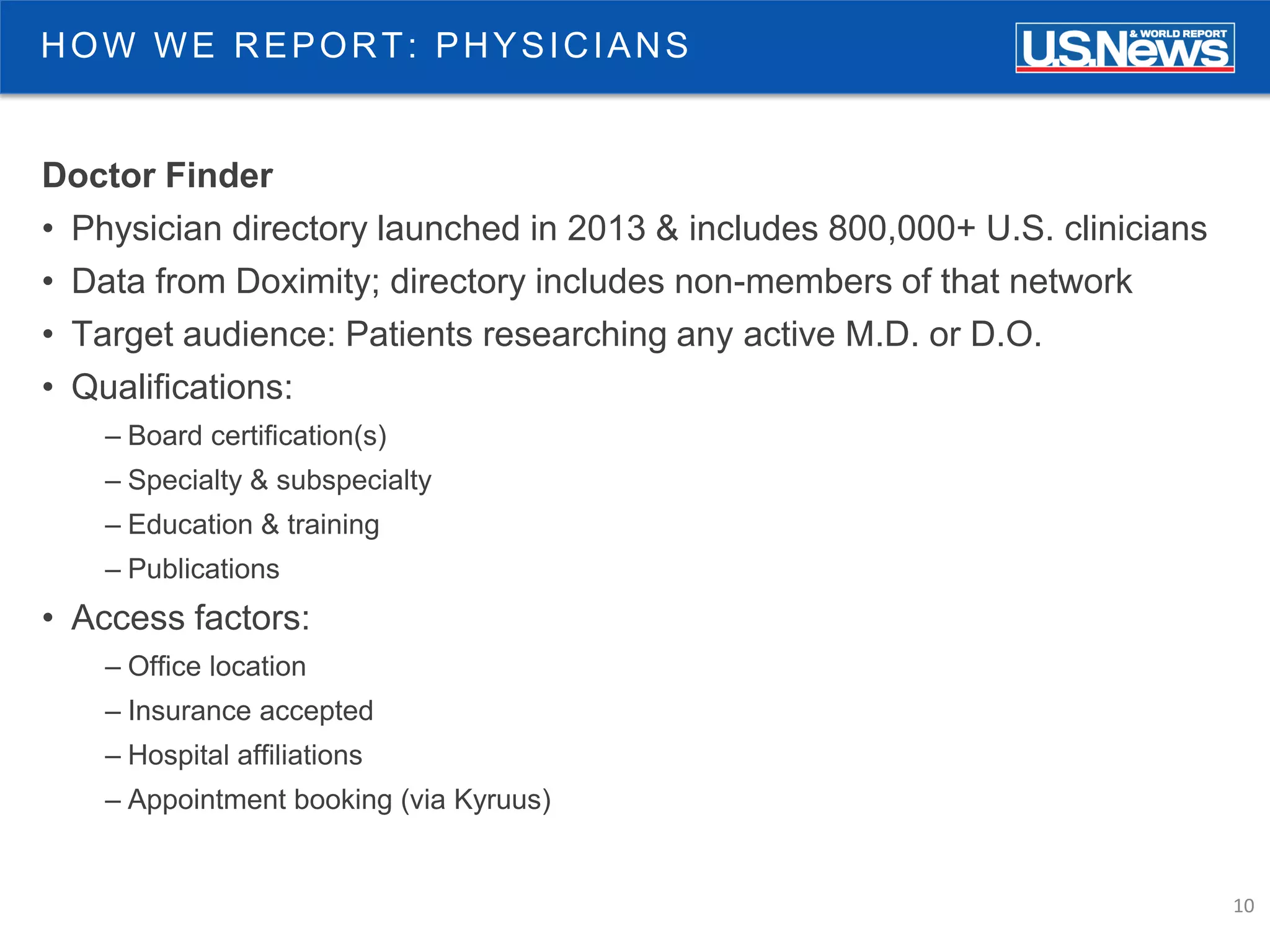 10
HOW WE REPORT: PHYSICIANS
Doctor Finder
• Physician directory launched in 2013 & includes 800,000+ U.S. clinicians
• Data from Doximity; directory includes non-members of that network
• Target audience: Patients researching any active M.D. or D.O.
• Qualifications:
– Board certification(s)
– Specialty & subspecialty
– Education & training
– Publications
• Access factors:
– Office location
– Insurance accepted
– Hospital affiliations
– Appointment booking (via Kyruus)
 