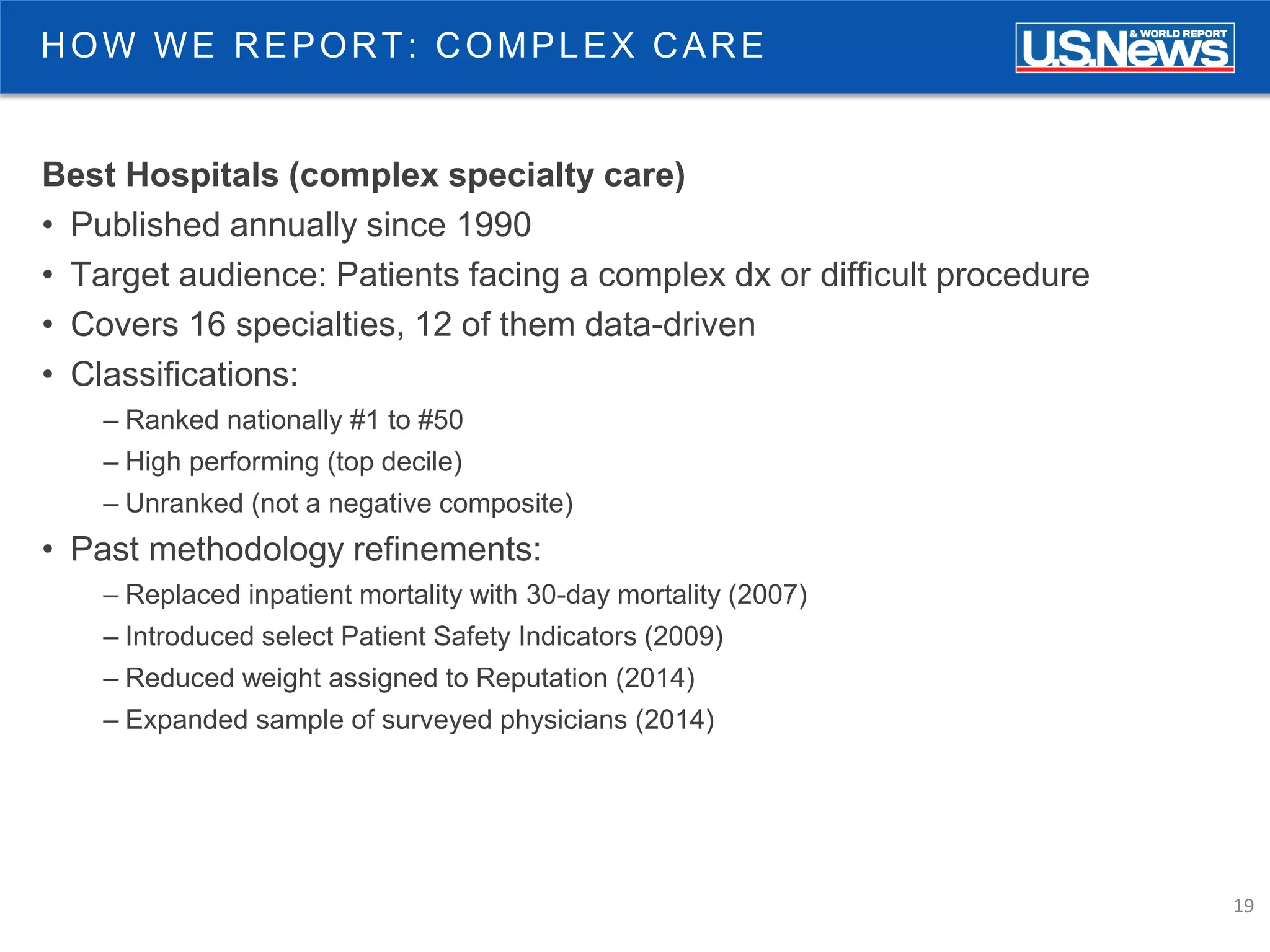 19
HOW WE REPORT: COMPLEX CARE
Best Hospitals (complex specialty care)
• Published annually since 1990
• Target audience: Patients facing a complex dx or difficult procedure
• Covers 16 specialties, 12 of them data-driven
• Classifications:
– Ranked nationally #1 to #50
– High performing (top decile)
– Unranked (not a negative composite)
• Past methodology refinements:
– Replaced inpatient mortality with 30-day mortality (2007)
– Introduced select Patient Safety Indicators (2009)
– Reduced weight assigned to Reputation (2014)
– Expanded sample of surveyed physicians (2014)
 