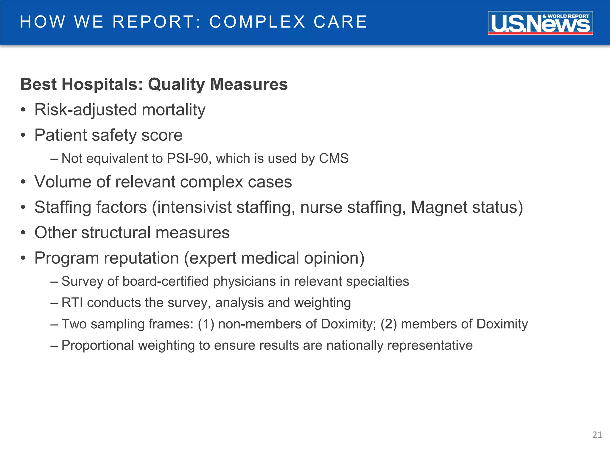21
HOW WE REPORT: COMPLEX CARE
Best Hospitals: Quality Measures
• Risk-adjusted mortality
• Patient safety score
– Not equivalent to PSI-90, which is used by CMS
• Volume of relevant complex cases
• Staffing factors (intensivist staffing, nurse staffing, Magnet status)
• Other structural measures
• Program reputation (expert medical opinion)
– Survey of board-certified physicians in relevant specialties
– RTI conducts the survey, analysis and weighting
– Two sampling frames: (1) non-members of Doximity; (2) members of Doximity
– Proportional weighting to ensure results are nationally representative
 