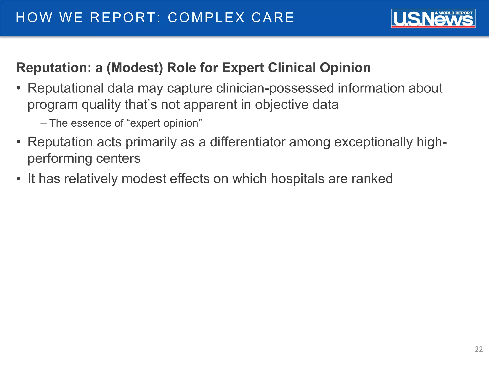 22
HOW WE REPORT: COMPLEX CARE
Reputation: a (Modest) Role for Expert Clinical Opinion
• Reputational data may capture clinician-possessed information about
program quality that’s not apparent in objective data
– The essence of “expert opinion”
• Reputation acts primarily as a differentiator among exceptionally high-
performing centers
• It has relatively modest effects on which hospitals are ranked
 