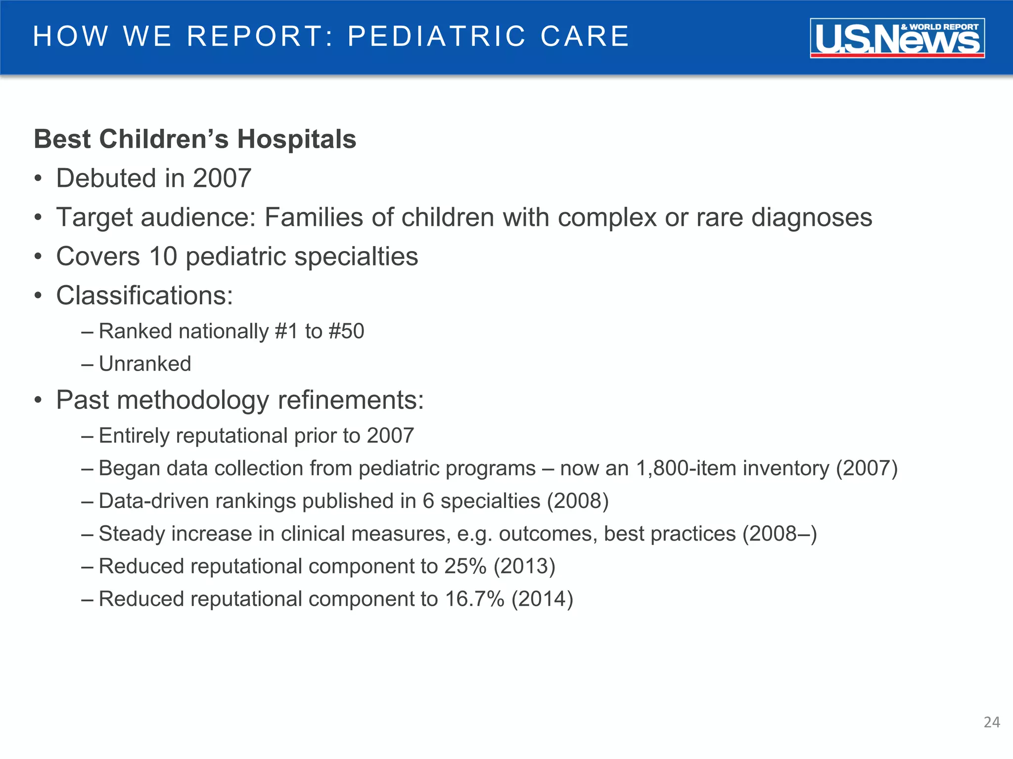 24
HOW WE REPORT: PEDIATRIC CARE
Best Children’s Hospitals
• Debuted in 2007
• Target audience: Families of children with complex or rare diagnoses
• Covers 10 pediatric specialties
• Classifications:
– Ranked nationally #1 to #50
– Unranked
• Past methodology refinements:
– Entirely reputational prior to 2007
– Began data collection from pediatric programs – now an 1,800-item inventory (2007)
– Data-driven rankings published in 6 specialties (2008)
– Steady increase in clinical measures, e.g. outcomes, best practices (2008–)
– Reduced reputational component to 25% (2013)
– Reduced reputational component to 16.7% (2014)
 