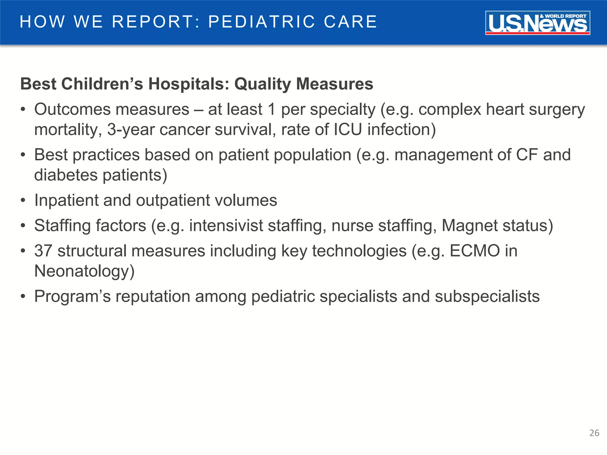 26
HOW WE REPORT: PEDIATRIC CARE
Best Children’s Hospitals: Quality Measures
• Outcomes measures – at least 1 per specialty (e.g. complex heart surgery
mortality, 3-year cancer survival, rate of ICU infection)
• Best practices based on patient population (e.g. management of CF and
diabetes patients)
• Inpatient and outpatient volumes
• Staffing factors (e.g. intensivist staffing, nurse staffing, Magnet status)
• 37 structural measures including key technologies (e.g. ECMO in
Neonatology)
• Program’s reputation among pediatric specialists and subspecialists
 