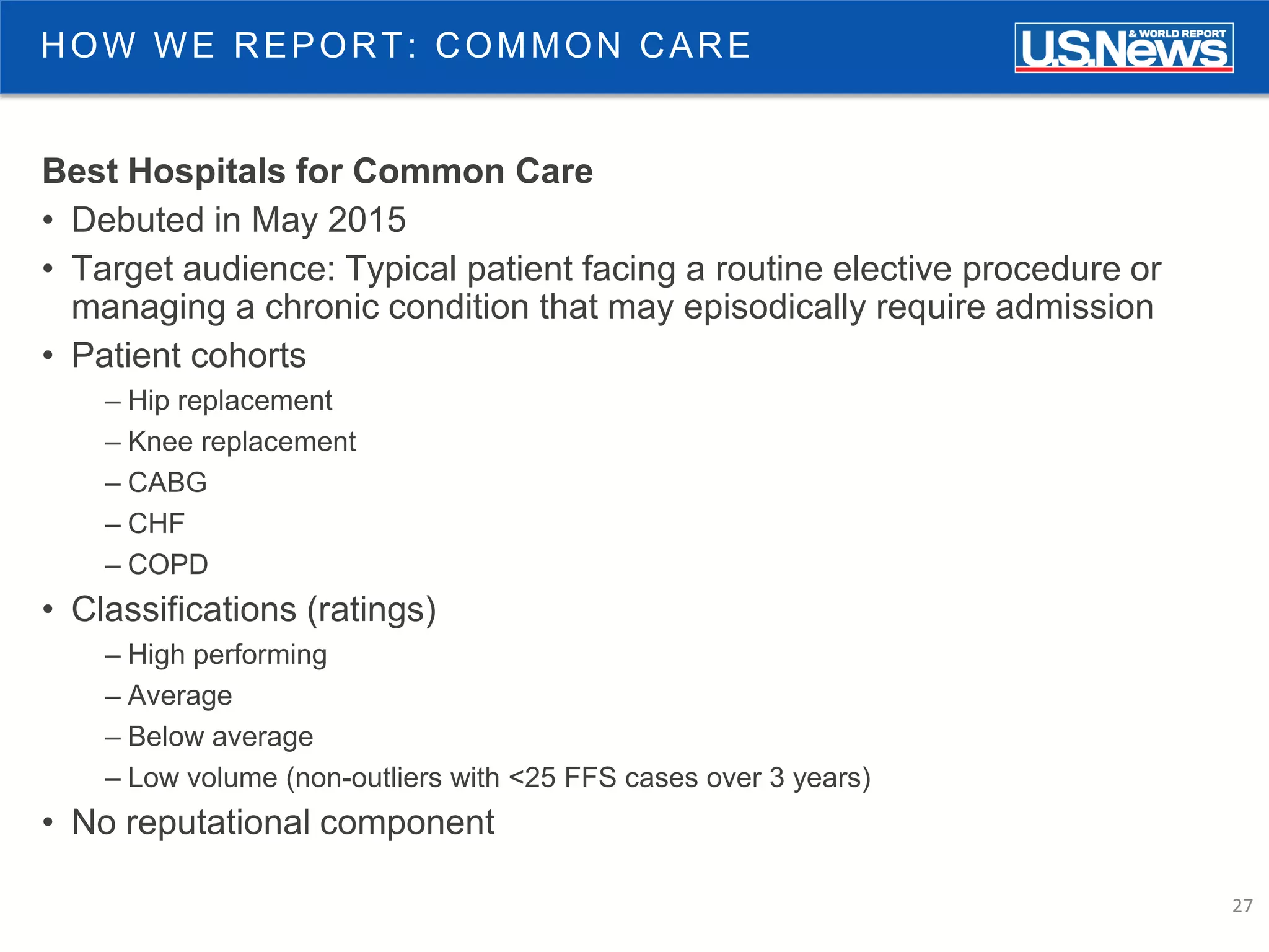 27
HOW WE REPORT: COMMON CARE
Best Hospitals for Common Care
• Debuted in May 2015
• Target audience: Typical patient facing a routine elective procedure or
managing a chronic condition that may episodically require admission
• Patient cohorts
– Hip replacement
– Knee replacement
– CABG
– CHF
– COPD
• Classifications (ratings)
– High performing
– Average
– Below average
– Low volume (non-outliers with <25 FFS cases over 3 years)
• No reputational component
 
