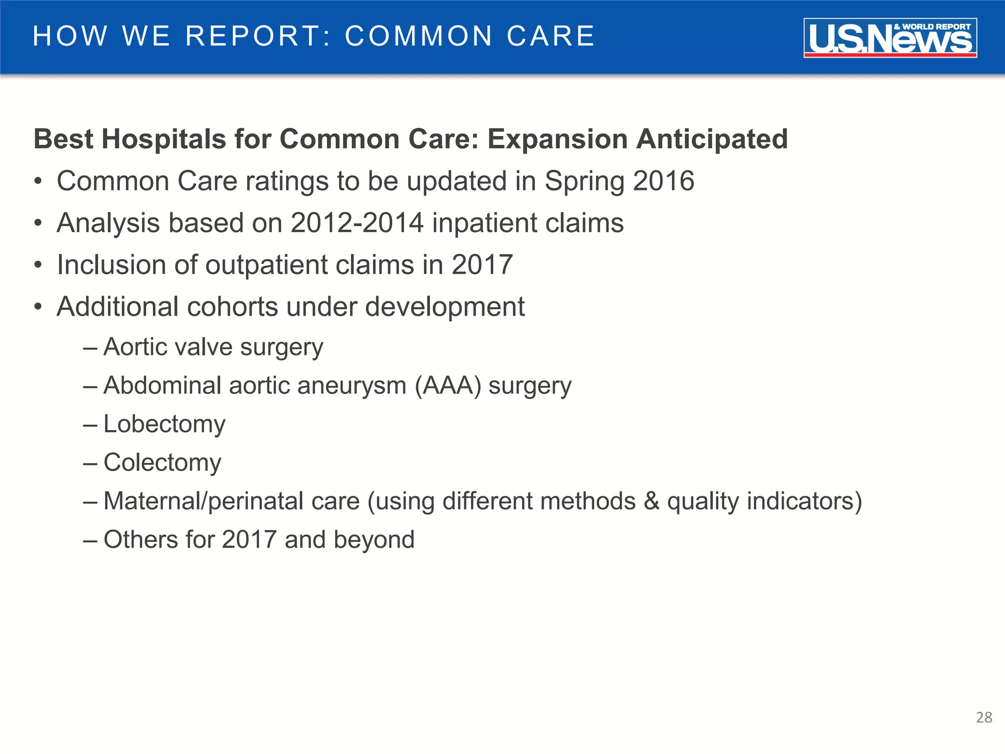 28
HOW WE REPORT: COMMON CARE
Best Hospitals for Common Care: Expansion Anticipated
• Common Care ratings to be updated in Spring 2016
• Analysis based on 2012-2014 inpatient claims
• Inclusion of outpatient claims in 2017
• Additional cohorts under development
– Aortic valve surgery
– Abdominal aortic aneurysm (AAA) surgery
– Lobectomy
– Colectomy
– Maternal/perinatal care (using different methods & quality indicators)
– Others for 2017 and beyond
 