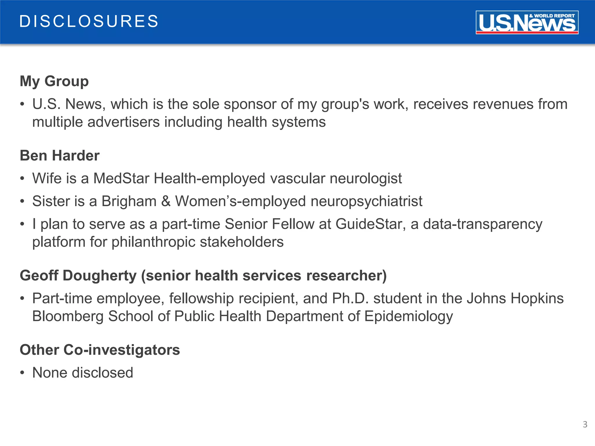 3
DISCLOSURES
My Group
• U.S. News, which is the sole sponsor of my group's work, receives revenues from
multiple advertisers including health systems
Ben Harder
• Wife is a MedStar Health-employed vascular neurologist
• Sister is a Brigham & Women’s-employed neuropsychiatrist
• I plan to serve as a part-time Senior Fellow at GuideStar, a data-transparency
platform for philanthropic stakeholders
Geoff Dougherty (senior health services researcher)
• Part-time employee, fellowship recipient, and Ph.D. student in the Johns Hopkins
Bloomberg School of Public Health Department of Epidemiology
Other Co-investigators
• None disclosed
 