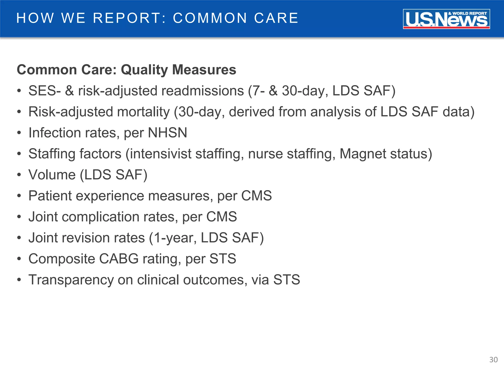 30
HOW WE REPORT: COMMON CARE
Common Care: Quality Measures
• SES- & risk-adjusted readmissions (7- & 30-day, LDS SAF)
• Risk-adjusted mortality (30-day, derived from analysis of LDS SAF data)
• Infection rates, per NHSN
• Staffing factors (intensivist staffing, nurse staffing, Magnet status)
• Volume (LDS SAF)
• Patient experience measures, per CMS
• Joint complication rates, per CMS
• Joint revision rates (1-year, LDS SAF)
• Composite CABG rating, per STS
• Transparency on clinical outcomes, via STS
 