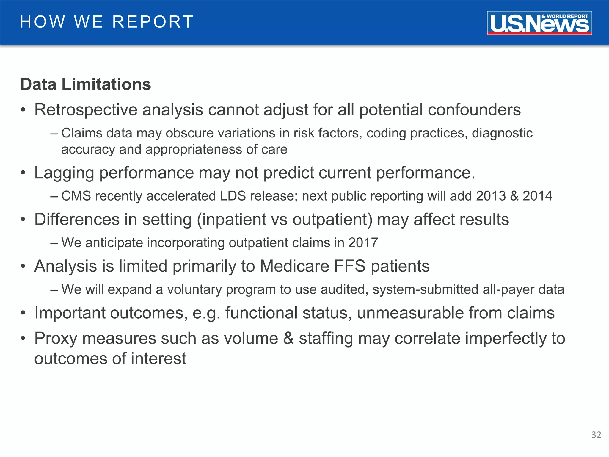 32
HOW WE REPORT
Data Limitations
• Retrospective analysis cannot adjust for all potential confounders
– Claims data may obscure variations in risk factors, coding practices, diagnostic
accuracy and appropriateness of care
• Lagging performance may not predict current performance.
– CMS recently accelerated LDS release; next public reporting will add 2013 & 2014
• Differences in setting (inpatient vs outpatient) may affect results
– We anticipate incorporating outpatient claims in 2017
• Analysis is limited primarily to Medicare FFS patients
– We will expand a voluntary program to use audited, system-submitted all-payer data
• Important outcomes, e.g. functional status, unmeasurable from claims
• Proxy measures such as volume & staffing may correlate imperfectly to
outcomes of interest
 