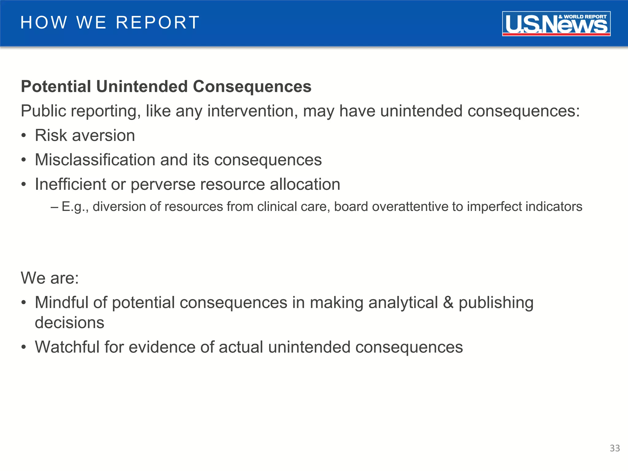 33
Potential Unintended Consequences
Public reporting, like any intervention, may have unintended consequences:
• Risk aversion
• Misclassification and its consequences
• Inefficient or perverse resource allocation
– E.g., diversion of resources from clinical care, board overattentive to imperfect indicators
We are:
• Mindful of potential consequences in making analytical & publishing
decisions
• Watchful for evidence of actual unintended consequences
HOW WE REPORT
 