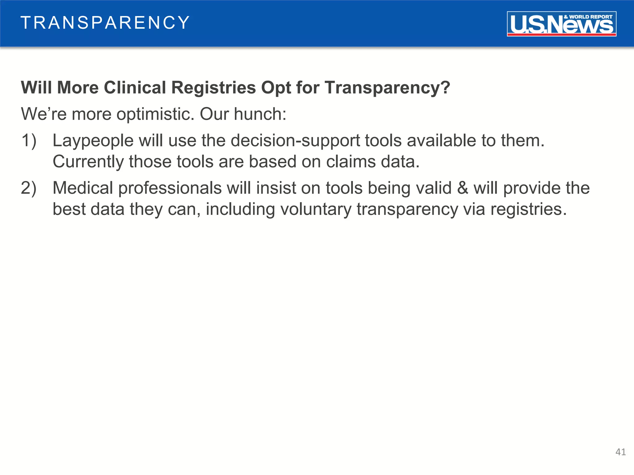 41
TRANSPARENCY
Will More Clinical Registries Opt for Transparency?
We’re more optimistic. Our hunch:
1) Laypeople will use the decision-support tools available to them.
Currently those tools are based on claims data.
2) Medical professionals will insist on tools being valid & will provide the
best data they can, including voluntary transparency via registries.
 