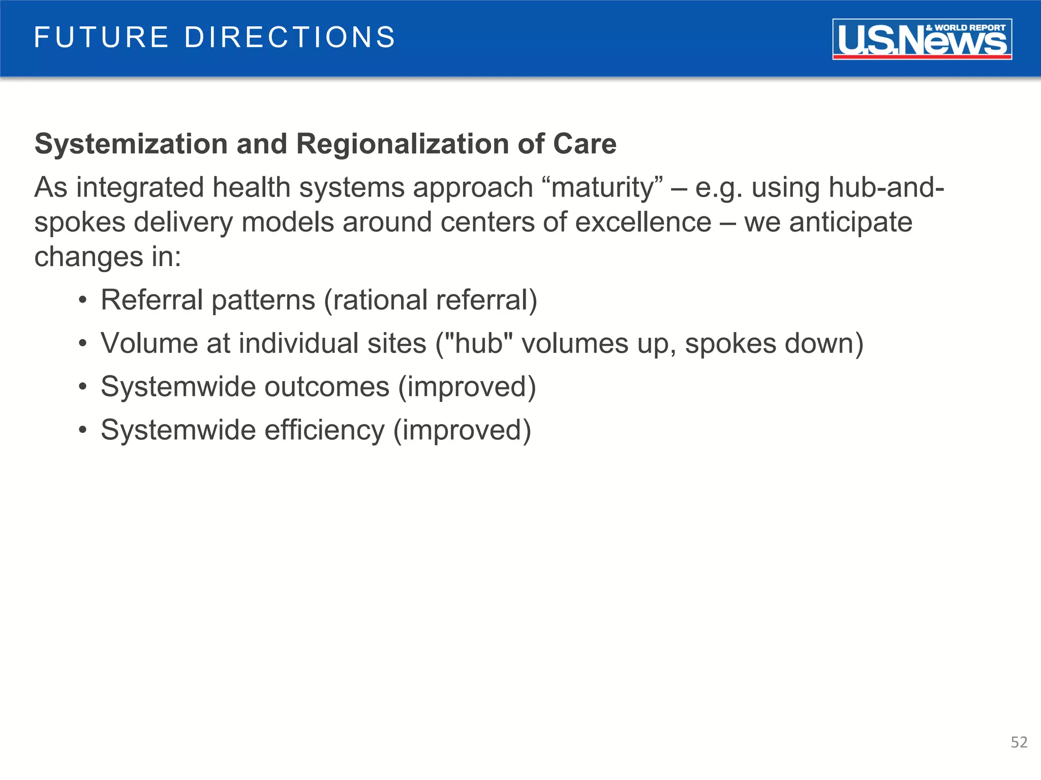 52
FUTURE DIRECTIONS
Systemization and Regionalization of Care
As integrated health systems approach “maturity” – e.g. using hub-and-
spokes delivery models around centers of excellence – we anticipate
changes in:
• Referral patterns (rational referral)
• Volume at individual sites ("hub" volumes up, spokes down)
• Systemwide outcomes (improved)
• Systemwide efficiency (improved)
 