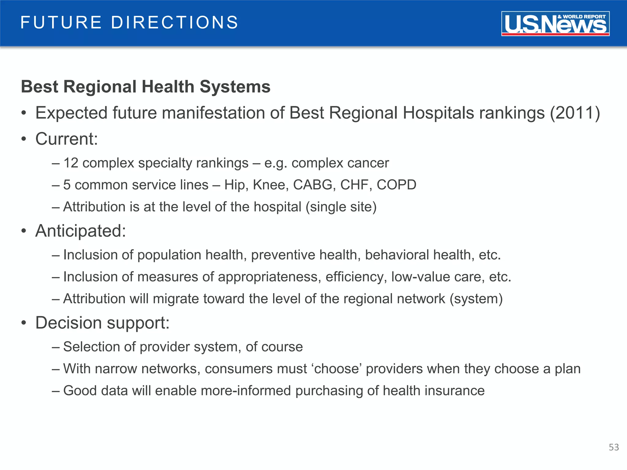 53
Best Regional Health Systems
• Expected future manifestation of Best Regional Hospitals rankings (2011)
• Current:
– 12 complex specialty rankings – e.g. complex cancer
– 5 common service lines – Hip, Knee, CABG, CHF, COPD
– Attribution is at the level of the hospital (single site)
• Anticipated:
– Inclusion of population health, preventive health, behavioral health, etc.
– Inclusion of measures of appropriateness, efficiency, low-value care, etc.
– Attribution will migrate toward the level of the regional network (system)
• Decision support:
– Selection of provider system, of course
– With narrow networks, consumers must ‘choose’ providers when they choose a plan
– Good data will enable more-informed purchasing of health insurance
FUTURE DIRECTIONS
 