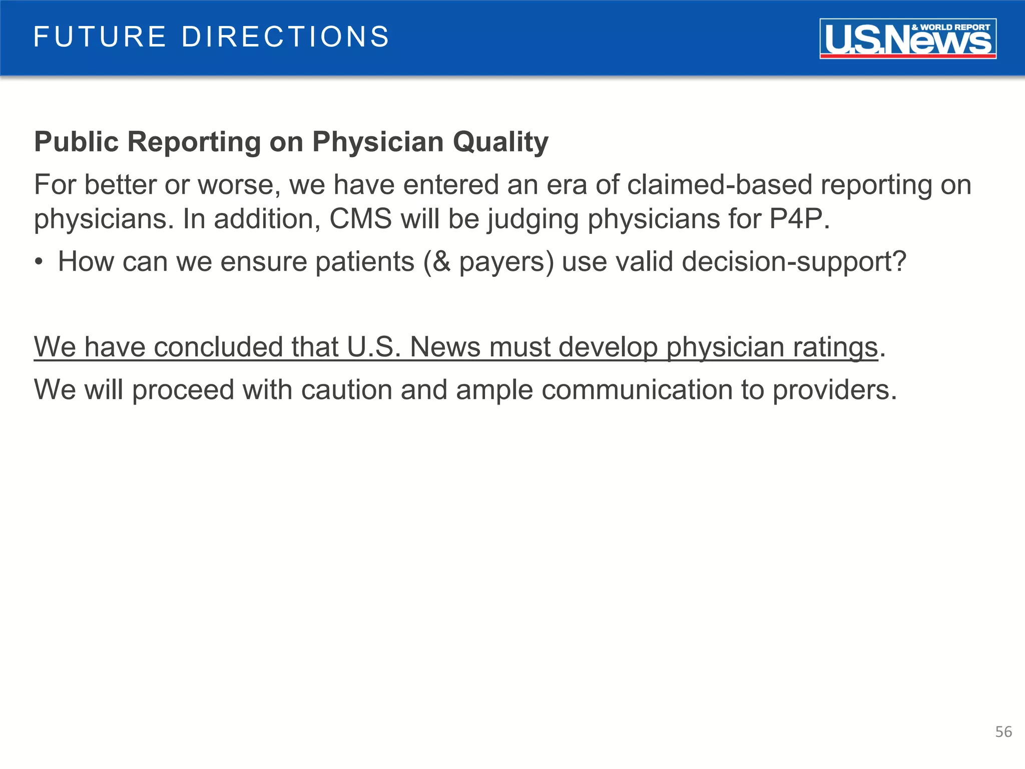 56
FUTURE DIRECTIONS
Public Reporting on Physician Quality
For better or worse, we have entered an era of claimed-based reporting on
physicians. In addition, CMS will be judging physicians for P4P.
• How can we ensure patients (& payers) use valid decision-support?
We have concluded that U.S. News must develop physician ratings.
We will proceed with caution and ample communication to providers.
 