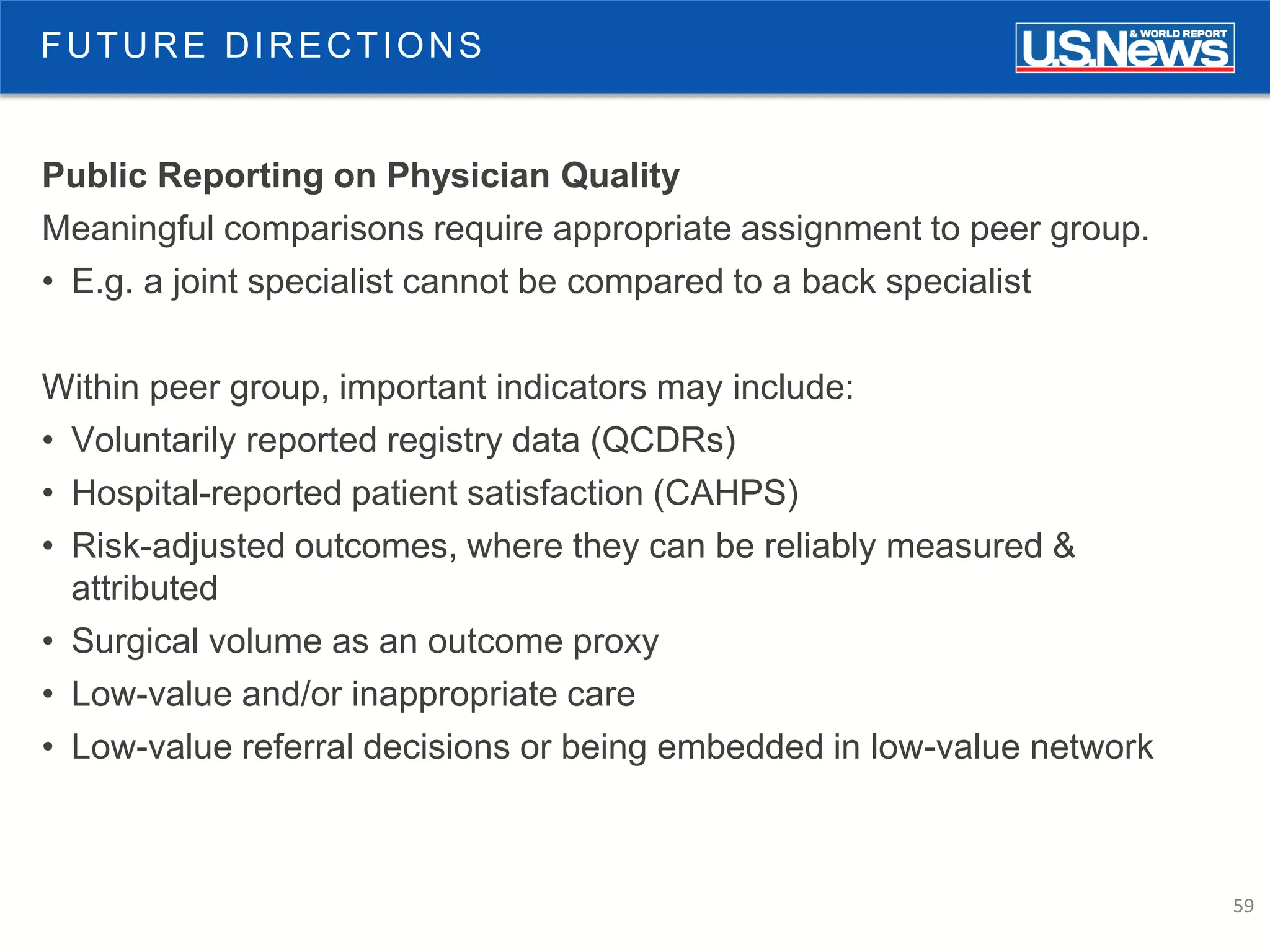 59
FUTURE DIRECTIONS
Public Reporting on Physician Quality
Meaningful comparisons require appropriate assignment to peer group.
• E.g. a joint specialist cannot be compared to a back specialist
Within peer group, important indicators may include:
• Voluntarily reported registry data (QCDRs)
• Hospital-reported patient satisfaction (CAHPS)
• Risk-adjusted outcomes, where they can be reliably measured &
attributed
• Surgical volume as an outcome proxy
• Low-value and/or inappropriate care
• Low-value referral decisions or being embedded in low-value network
 
