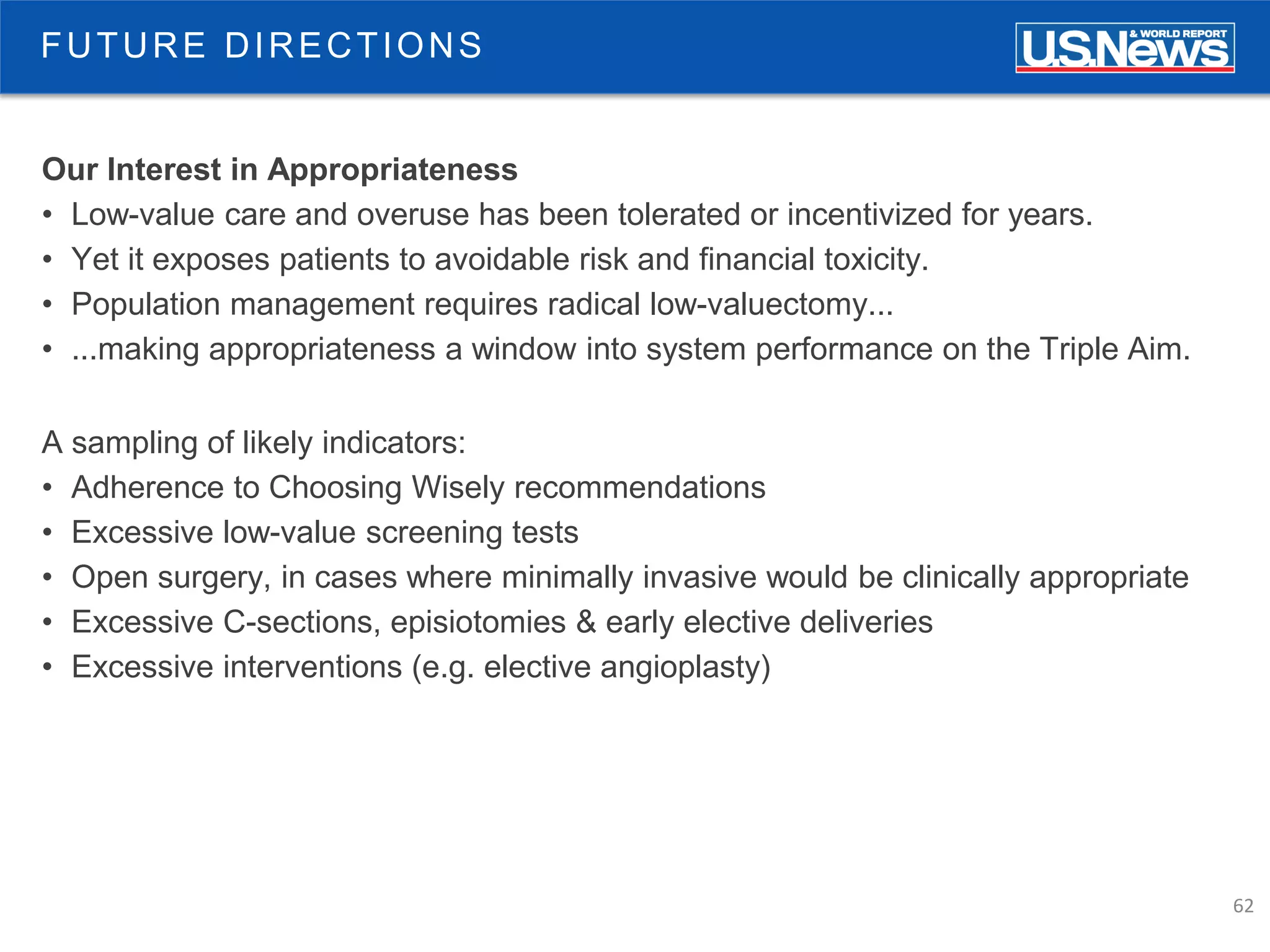 62
Our Interest in Appropriateness
• Low-value care and overuse has been tolerated or incentivized for years.
• Yet it exposes patients to avoidable risk and financial toxicity.
• Population management requires radical low-valuectomy...
• ...making appropriateness a window into system performance on the Triple Aim.
A sampling of likely indicators:
• Adherence to Choosing Wisely recommendations
• Excessive low-value screening tests
• Open surgery, in cases where minimally invasive would be clinically appropriate
• Excessive C-sections, episiotomies & early elective deliveries
• Excessive interventions (e.g. elective angioplasty)
FUTURE DIRECTIONS
 