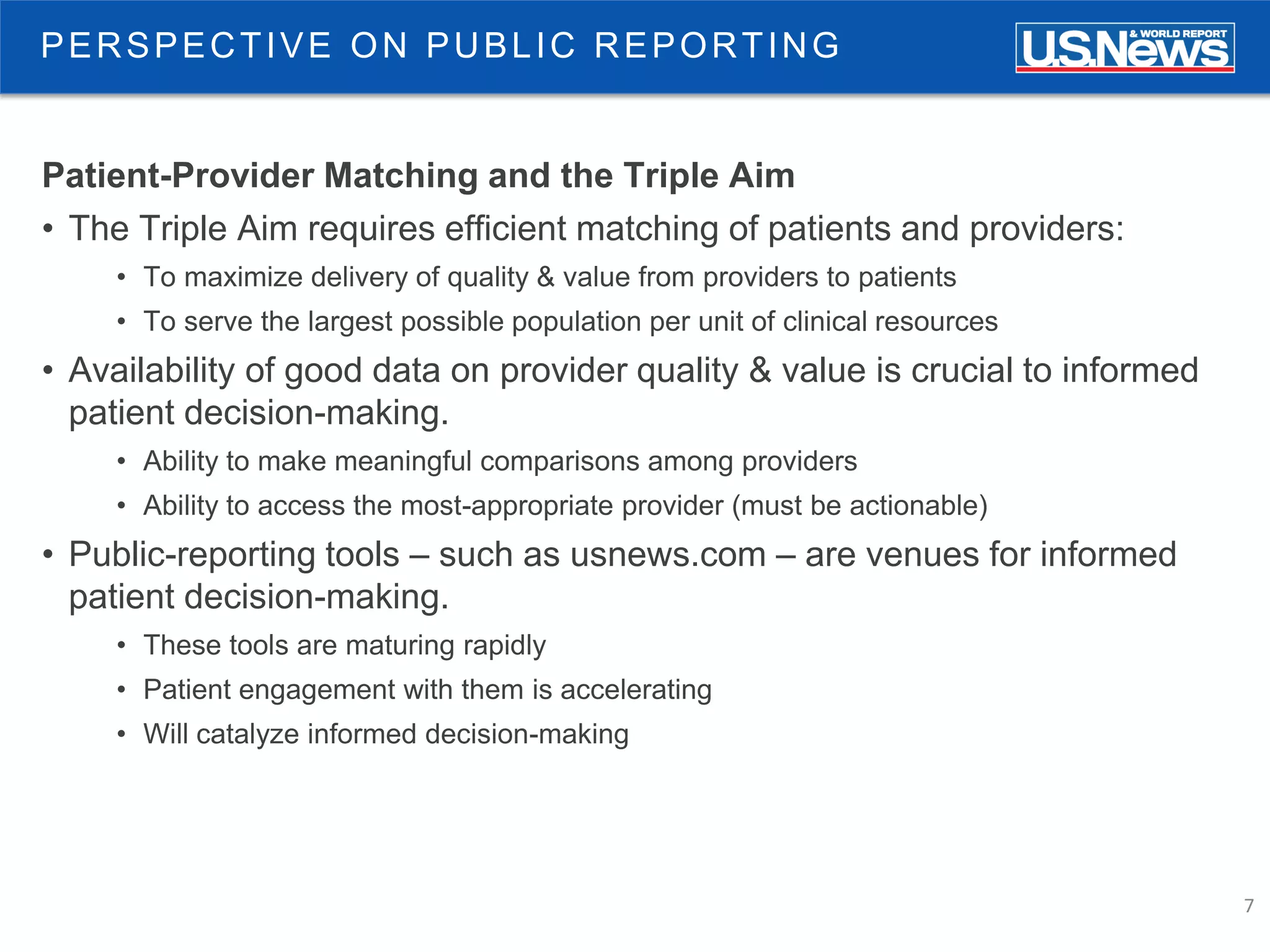 7
PERSPECTIVE ON PUBLIC REPORTING
Patient-Provider Matching and the Triple Aim
• The Triple Aim requires efficient matching of patients and providers:
• To maximize delivery of quality & value from providers to patients
• To serve the largest possible population per unit of clinical resources
• Availability of good data on provider quality & value is crucial to informed
patient decision-making.
• Ability to make meaningful comparisons among providers
• Ability to access the most-appropriate provider (must be actionable)
• Public-reporting tools – such as usnews.com – are venues for informed
patient decision-making.
• These tools are maturing rapidly
• Patient engagement with them is accelerating
• Will catalyze informed decision-making
 