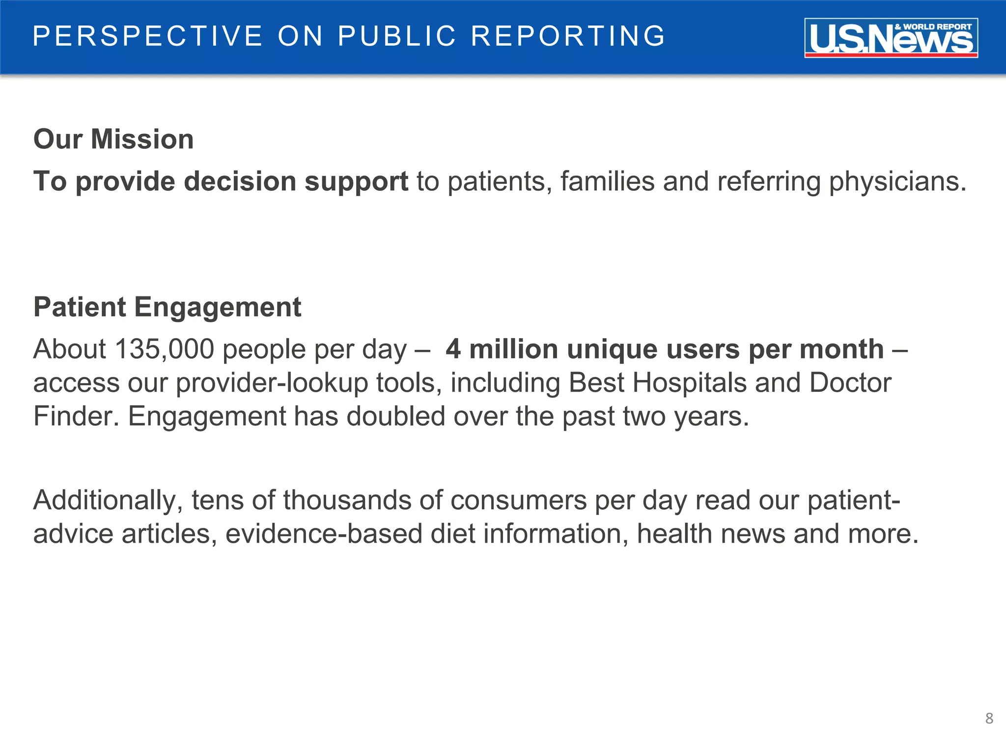 8
PERSPECTIVE ON PUBLIC REPORTING
Our Mission
To provide decision support to patients, families and referring physicians.
Patient Engagement
About 135,000 people per day – 4 million unique users per month –
access our provider-lookup tools, including Best Hospitals and Doctor
Finder. Engagement has doubled over the past two years.
Additionally, tens of thousands of consumers per day read our patient-
advice articles, evidence-based diet information, health news and more.
 