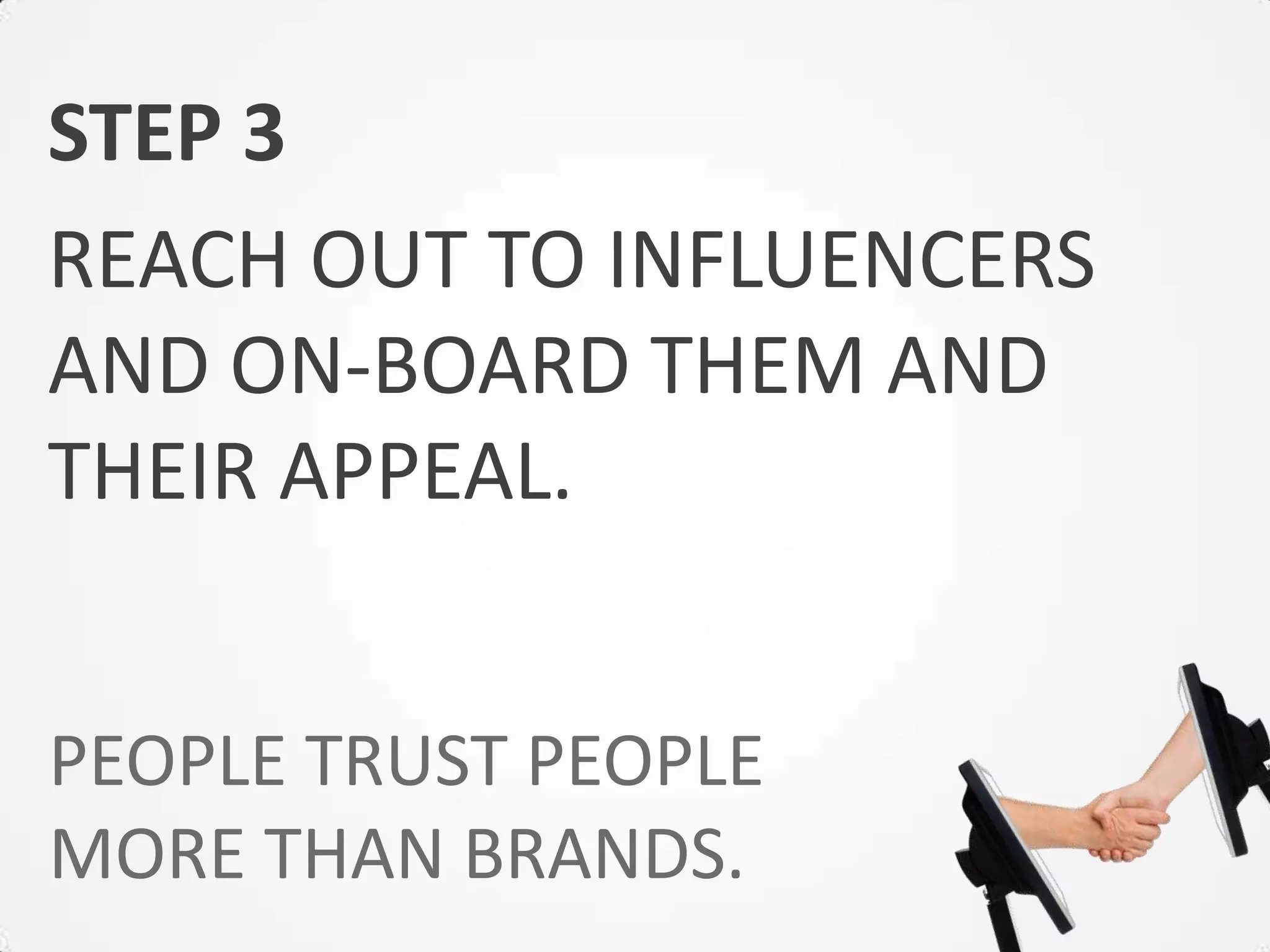 STEP 3
REACH OUT TO INFLUENCERS
AND ON-BOARD THEM AND
THEIR APPEAL.


PEOPLE TRUST PEOPLE
MORE THAN BRANDS.
 