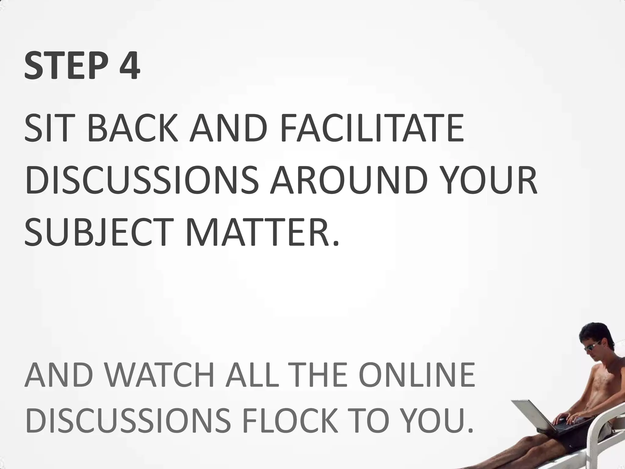 STEP 4
SIT BACK AND FACILITATE
DISCUSSIONS AROUND YOUR
SUBJECT MATTER.


AND WATCH ALL THE ONLINE
DISCUSSIONS FLOCK TO YOU.
 