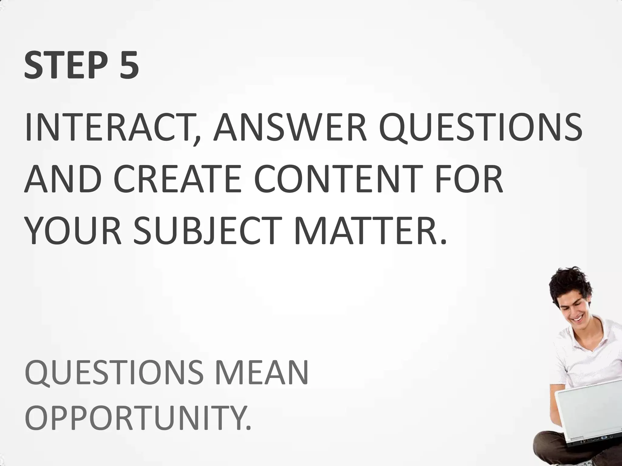STEP 5
INTERACT, ANSWER QUESTIONS
AND CREATE CONTENT FOR
YOUR SUBJECT MATTER.


QUESTIONS MEAN
OPPORTUNITY.
 