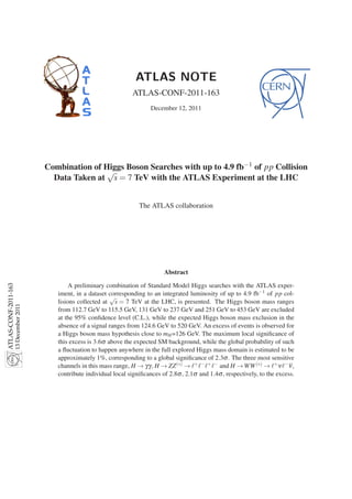 ATLAS NOTE
                                                                         ATLAS-CONF-2011-163
                                                                                 December 12, 2011




                                         Combination of Higgs Boson Searches with up to 4.9 fb−1 of pp Collision
                                                         √
                                           Data Taken at s = 7 TeV with the ATLAS Experiment at the LHC


                                                                            The ATLAS collaboration




                                                                                      Abstract
ATLAS-CONF-2011-163




                                                 A preliminary combination of Standard Model Higgs searches with the ATLAS exper-
                                            iment, in a dataset corresponding to an integrated luminosity of up to 4.9 fb−1 of pp col-
                                                                 √
                                            lisions collected at s = 7 TeV at the LHC, is presented. The Higgs boson mass ranges
                      13 December 2011




                                            from 112.7 GeV to 115.5 GeV, 131 GeV to 237 GeV and 251 GeV to 453 GeV are excluded
                                            at the 95% conﬁdence level (C.L.), while the expected Higgs boson mass exclusion in the
                                            absence of a signal ranges from 124.6 GeV to 520 GeV. An excess of events is observed for
                                            a Higgs boson mass hypothesis close to mH =126 GeV. The maximum local signiﬁcance of
                                            this excess is 3.6σ above the expected SM background, while the global probability of such
                                            a ﬂuctuation to happen anywhere in the full explored Higgs mass domain is estimated to be
                                            approximately 1%, corresponding to a global signiﬁcance of 2.3σ . The three most sensitive
                                            channels in this mass range, H → γγ , H → ZZ (∗) → ℓ+ ℓ− ℓ+ ℓ− and H → WW (∗) → ℓ+ ν ℓ− ν ,
                                            contribute individual local signiﬁcances of 2.8σ , 2.1σ and 1.4σ , respectively, to the excess.
 