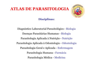 ATLAS DE PARASITOLOGIA
Disciplinas:
Diagnóstico Laboratorial Parasitológico - Biologia
Doenças Parasitárias Humanas - Biologia
Parasitologia Aplicada à Nutrição - Nutrição
Parasitologia Aplicada à Odontologia - Odontologia
Parasitologia Geral e Aplicada - Enfermagem
Parasitologia Humana - Farmácia
Parasitologia Médica - Medicina
 