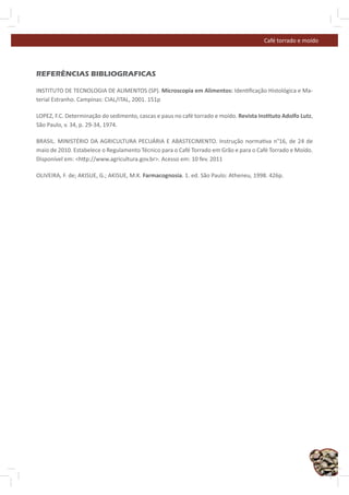 Café torrado e moído




REFERÊNCIAS BIBLIOGRAFICAS

INSTITUTO DE TECNOLOGIA DE ALIMENTOS (SP). Microscopia em Alimentos: Iden ﬁcação Histológica e Ma-
terial Estranho. Campinas: CIAL/ITAL, 2001. 151p

LOPEZ, F.C. Determinação do sedimento, cascas e paus no café torrado e moído. Revista Ins tuto Adolfo Lutz,
São Paulo, v. 34, p. 29-34, 1974.

BRASIL. MINISTÉRIO DA AGRICULTURA PECUÁRIA E ABASTECIMENTO. Instrução norma va n°16, de 24 de
maio de 2010. Estabelece o Regulamento Técnico para o Café Torrado em Grão e para o Café Torrado e Moído.
Disponível em: <h p://www.agricultura.gov.br>. Acesso em: 10 fev. 2011

OLIVEIRA, F. de; AKISUE, G.; AKISUE, M.K. Farmacognosia. 1. ed. São Paulo: Atheneu, 1998. 426p.




                                                                                                              47
 