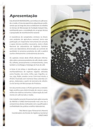 Apresentação
Este ATLAS DE MICROSCOPIA, com ênfase em café torra-
do e moído, é fruto da experiência adquirida por proﬁs-
sionais que ao longo dos anos se dedicaram ao trabalho
no Serviço de Microscopia da Fundação Ezequiel Dias,
contribuindo para a consolidação de um grupo técnico
e pesquisador de reconhecimento nacional.

A inexistência de compêndios similares no Brasil,
com produtos da agricultura nacional, torna esta
publicação um importante instrumento de consulta
e apoio técnico-cien ﬁco necessário, tanto à Rede
Nacional de Laboratórios de Vigilância Sanitária
como aos laboratórios direcionados ao controle de
qualidade no processo produ vo do café e poderá
auxiliar efe vamente o entendimento do tema.

Os capítulos iniciais deste ATLAS oferecem informa-
ções sobre o processo produ vo do café, desde o plan-
  o, colheita, processamento e armazenamento, como
também a morfologia e histologia do fruto do café.

A Parte III dá ênfase à iden ﬁcação por métodos
morfoanatômicos de espécies vegetais u lizadas
como fraudes, tais como, milho, açaí, triguilho, ca-
cau, soja, feijão, cevada e arroz. Com esse intuito, o
ATLAS é ilustrado com inúmeras fotos coloridas ori-
ginais, elaboradas a par r do laminário de referên-
cia do Serviço de Microscopia de Produtos.

Em documento anexo o ATLAS apresenta a metodo-
logia analí ca para determinação de cascas e paus,
análise de matérias estranhas e observação do sedi-
mento em café torrado e moído.

Este trabalho somente foi possível pela ação conjunta
da ANVISA e FUNED demonstrando mais uma vez o
compromisso destas ins tuições com a qualiﬁcação e
conﬁabilidade das prá cas analí co-laboratoriais.

           Rita Maria Lopes Portocarrero Naveira
   Coordenadora da Divisão de Vigilância Sanitária/
                                      IOM/FUNED
 