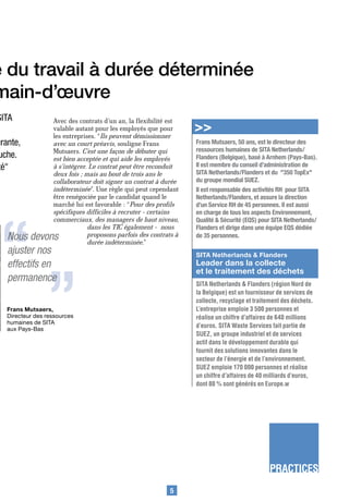 e du travail à durée déterminée
main-d’œuvre
SITA            Avec des contrats d’un an, la flexibilité est
                valable autant pour les employés que pour
                les entreprises. “Ils peuvent démissionner
                                                                >>
urante,         avec un court préavis, souligne Frans           Frans Mutsaers, 50 ans, est le directeur des
                Mutsaers. C’est une façon de débuter qui        ressources humaines de SITA Netherlands/
uche.           est bien acceptée et qui aide les employés      Flanders (Belgique), basé à Arnhem (Pays-Bas).
té"             à s’intégrer. Le contrat peut être reconduit    Il est membre du conseil d’administration de
                deux fois ; mais au bout de trois ans le        SITA Netherlands/Flanders et du "350 TopEx"
                collaborateur doit signer un contrat à durée    du groupe mondial SUEZ.
                indéterminée”. Une règle qui peut cependant     Il est responsable des activités RH pour SITA
                être renégociée par le candidat quand le        Netherlands/Flanders, et assure la direction
                marché lui est favorable : “Pour des profils    d’un Service RH de 45 personnes. Il est aussi




 “
                spécifiques difficiles à recruter - certains    en charge de tous les aspects Environnement,
                commerciaux, des managers de haut niveau,       Qualité & Sécurité (EQS) pour SITA Netherlands/
                             dans les TIC également - nous      Flanders et dirige dans une équipe EQS dédiée
   Nous    devons            proposons parfois des contrats à

   ajuster nos
   effectifs en
                 “           durée indéterminée.”
                                                                de 35 personnes.

                                                                SITA Netherlands & Flanders
                                                                Leader dans la collecte
                                                                et le traitement des déchets
   permanence                                                   SITA Netherlands & Flanders (région Nord de
                                                                la Belgique) est un fournisseur de services de
                                                                collecte, recyclage et traitement des déchets.
   Frans Mutsaers,                                              L’entreprise emploie 3 500 personnes et
   Directeur des ressources                                     réalise un chiffre d’affaires de 640 millions
   humaines de SITA
   aux Pays-Bas
                                                                d’euros. SITA Waste Services fait partie de
                                                                SUEZ, un groupe industriel et de services
                                                                actif dans le développement durable qui
                                                                fournit des solutions innovantes dans le
                                                                secteur de l’énergie et de l’environnement.
                                                                SUEZ emploie 170 000 personnes et réalise
                                                                un chiffre d’affaires de 40 milliards d’euros,
                                                                dont 80 % sont générés en Europe.w




                                                                                            PRACTICES
                                                          5
 