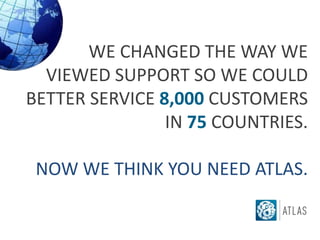 WE CHANGED THE WAY WE
  VIEWED SUPPORT SO WE COULD
BETTER SERVICE 8,000 CUSTOMERS
                IN 75 COUNTRIES.

 NOW WE THINK YOU NEED ATLAS.
 