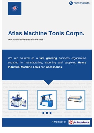 08376809646




       Atlas Machine Tools Corpn.
       www.indiamart.com/atlas-machine-tools




Grinder Machines Hacksaw Machines Shearing Machines Shaping Machines Press
Brake Hydraulic Press Bolt Cum Pipe Threading Machines Slotting Machines Lathe
Machines Plate counted Machines fast growingMachine Milling Machines Power
    We are Bending as a Radial Drilling business organization
Press Pinch Cum
    engaged in            manufacturing, Plate Bendingand supplying Heavy
                          Pyramid Type    exporting     Machine Wire Nail Making
Machines      Automatic     Wire   Straightening    &     Cut   Off     Machines      Wire Drawing
       Industrial Machine Tools and Accessories.
Machines      Crankshafts     Regrinders      Hydraulic    Angle      Cutters   For    Tower   Line
Projects Industrial Machinery Hammers Screw Presses Grinder Machines Hacksaw
Machines Shearing Machines Shaping Machines Press Brake Hydraulic Press Bolt Cum
Pipe     Threading    Machines     Slotting    Machines     Lathe     Machines     Plate   Bending
Machines Radial Drilling Machine Milling Machines Power Press Pinch Cum Pyramid Type
Plate Bending Machine Wire Nail Making Machines Automatic Wire Straightening & Cut Off
Machines Wire Drawing Machines Crankshafts Regrinders Hydraulic Angle Cutters For
Tower     Line   Projects    Industrial    Machinery      Hammers      Screw     Presses   Grinder
Machines Hacksaw Machines Shearing Machines Shaping Machines Press Brake Hydraulic
Press Bolt Cum Pipe Threading Machines Slotting Machines Lathe Machines Plate Bending
Machines Radial Drilling Machine Milling Machines Power Press Pinch Cum Pyramid Type
Plate Bending Machine Wire Nail Making Machines Automatic Wire Straightening & Cut Off
Machines Wire Drawing Machines Crankshafts Regrinders Hydraulic Angle Cutters For
Tower     Line   Projects    Industrial    Machinery      Hammers      Screw     Presses   Grinder

                                                        A Member of
 