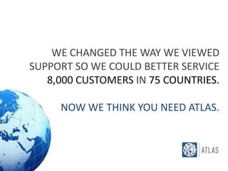 WE CHANGED THE WAY WE VIEWED
SUPPORT SO WE COULD BETTER SERVICE
   8,000 CUSTOMERS IN 75 COUNTRIES.

     NOW WE THINK YOU NEED ATLAS.
 