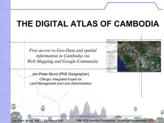 THE DIGITAL ATLAS OF CAMBODIA


           Free access to Geo-Data and spatial
              information in Cambodia via
          Web-Mapping and Google-Community

              Jan-Peter Mund (PhD Geographer)
                  CIM-gtz- Integrated Expert for
            Land Management and Land Administration




Jan-Peter Mund, AGIT – GI- Forum 2007    CIM- GTZ German-Cambodian Technical Cooperation
 